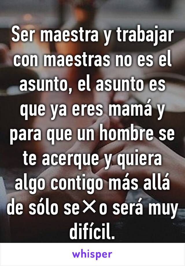 Ser maestra y trabajar con maestras no es el asunto, el asunto es que ya eres mamá y para que un hombre se te acerque y quiera algo contigo más allá de sólo se✕o será muy difícil.