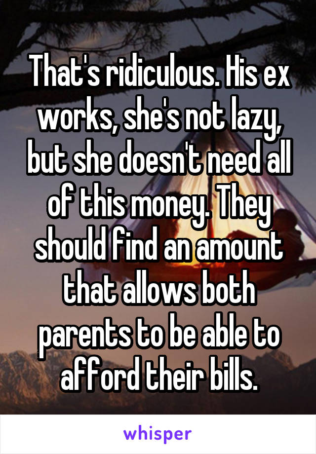 That's ridiculous. His ex works, she's not lazy, but she doesn't need all of this money. They should find an amount that allows both parents to be able to afford their bills.