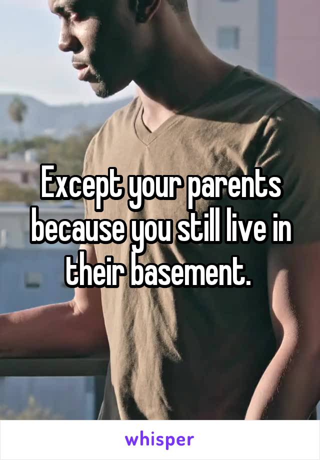 Except your parents because you still live in their basement. 