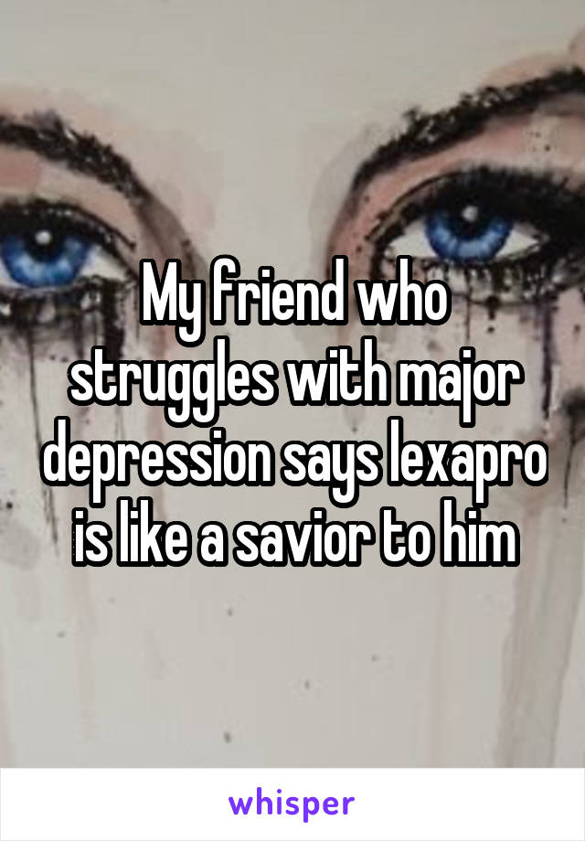 My friend who struggles with major depression says lexapro is like a savior to him