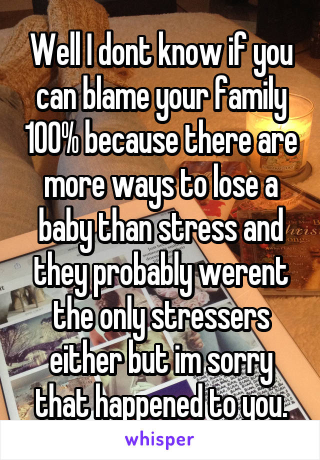 Well I dont know if you can blame your family 100% because there are more ways to lose a baby than stress and they probably werent the only stressers either but im sorry that happened to you.