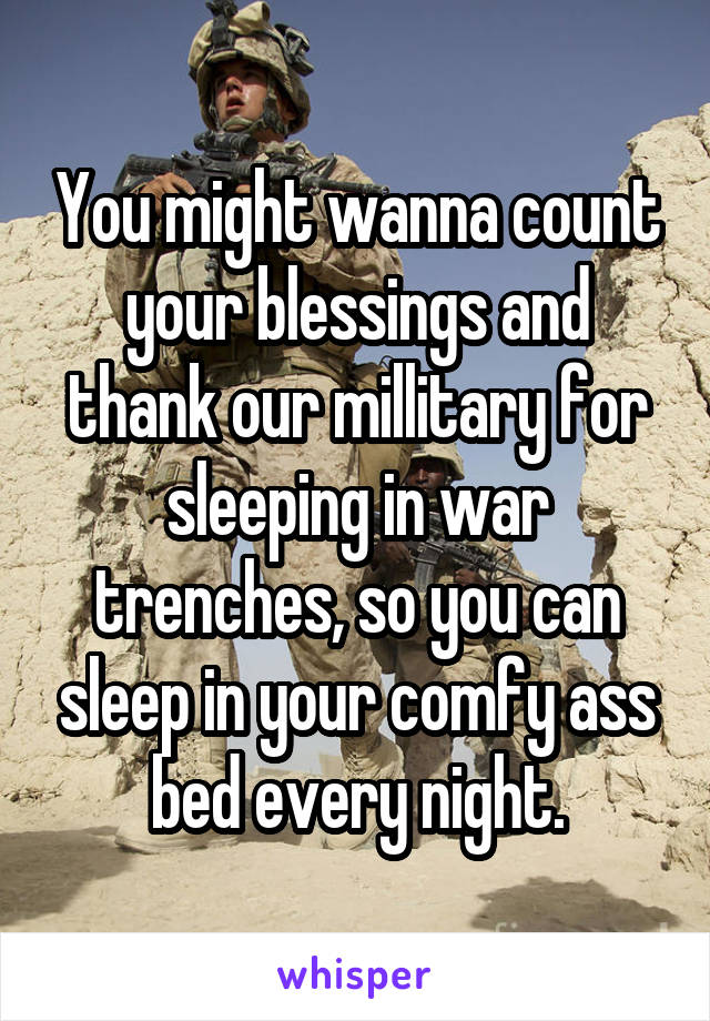 You might wanna count your blessings and thank our millitary for sleeping in war trenches, so you can sleep in your comfy ass bed every night.