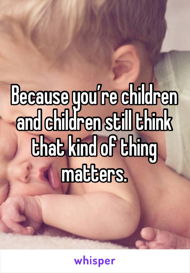 Because you’re children and children still think that kind of thing matters. 
