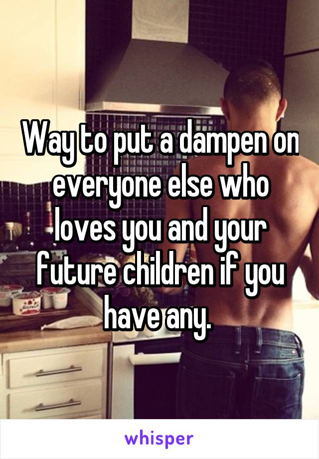 Way to put a dampen on everyone else who loves you and your future children if you have any. 