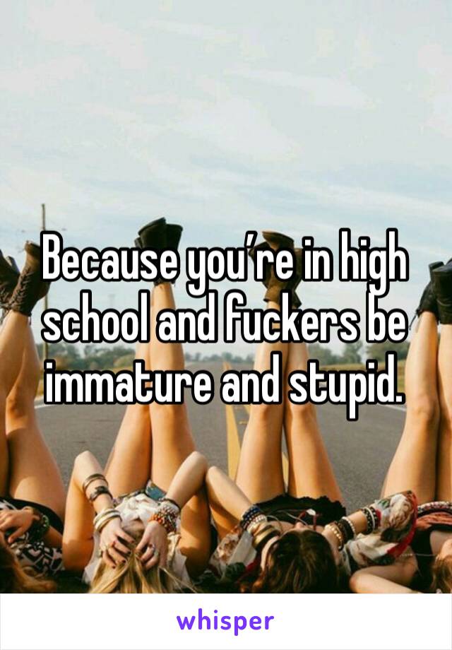 Because you’re in high school and fuckers be immature and stupid. 