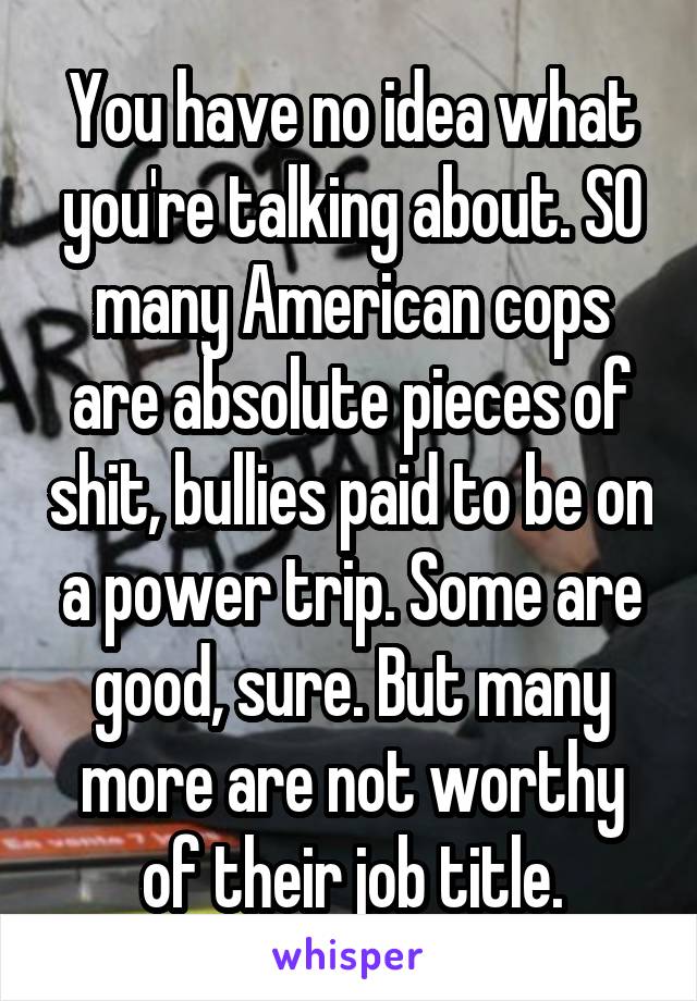 You have no idea what you're talking about. SO many American cops are absolute pieces of shit, bullies paid to be on a power trip. Some are good, sure. But many more are not worthy of their job title.