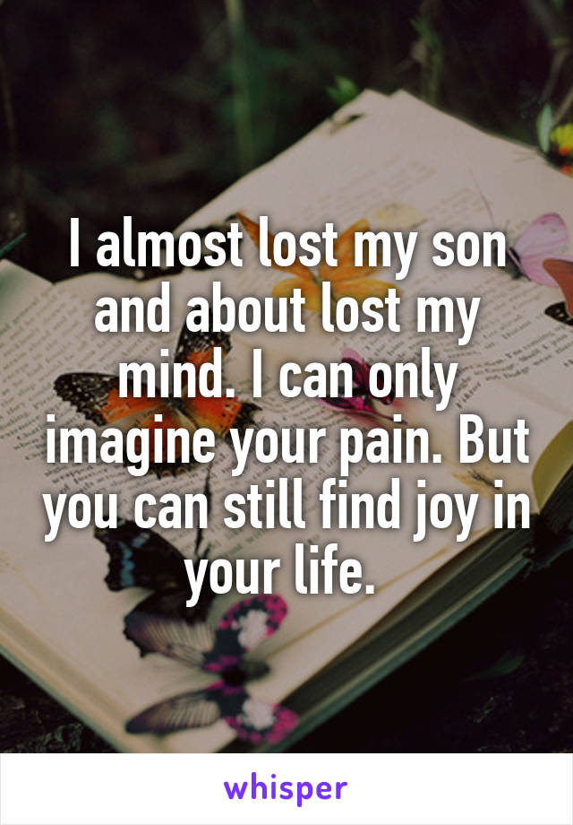 I almost lost my son and about lost my mind. I can only imagine your pain. But you can still find joy in your life. 