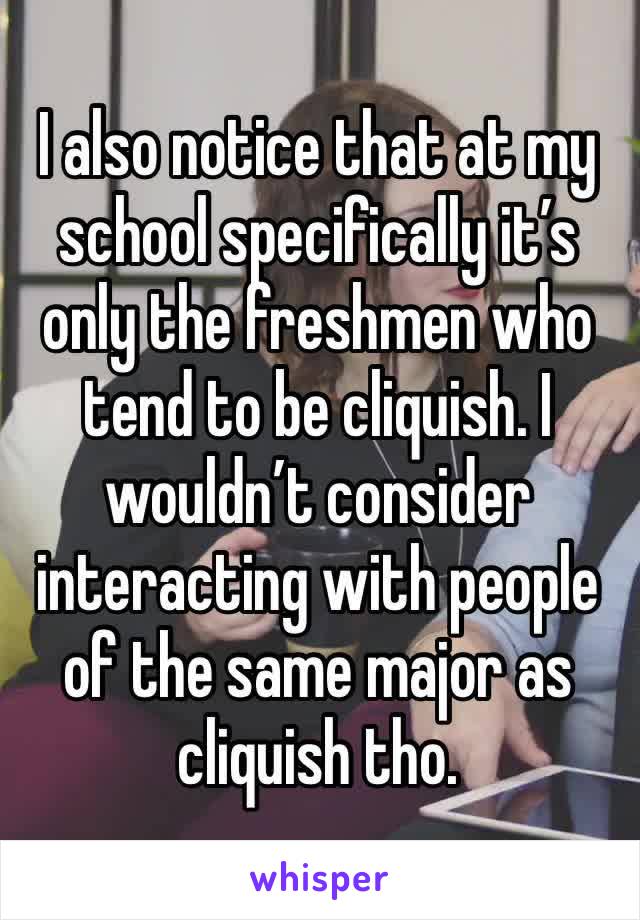 I also notice that at my school specifically it’s only the freshmen who tend to be cliquish. I wouldn’t consider interacting with people of the same major as cliquish tho. 