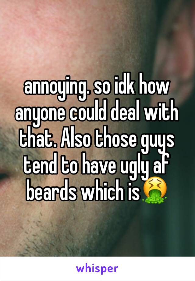 annoying. so idk how anyone could deal with that. Also those guys tend to have ugly af beards which is🤮