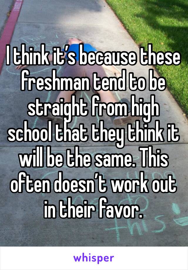 I think it’s because these freshman tend to be straight from high school that they think it will be the same. This often doesn’t work out in their favor.