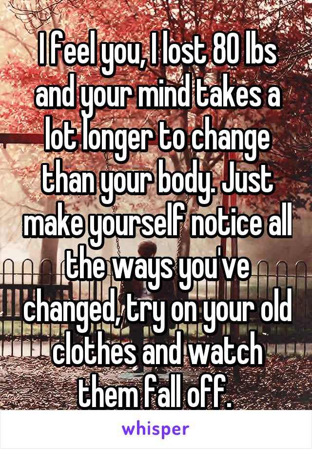 I feel you, I lost 80 lbs and your mind takes a lot longer to change than your body. Just make yourself notice all the ways you've changed, try on your old clothes and watch them fall off. 