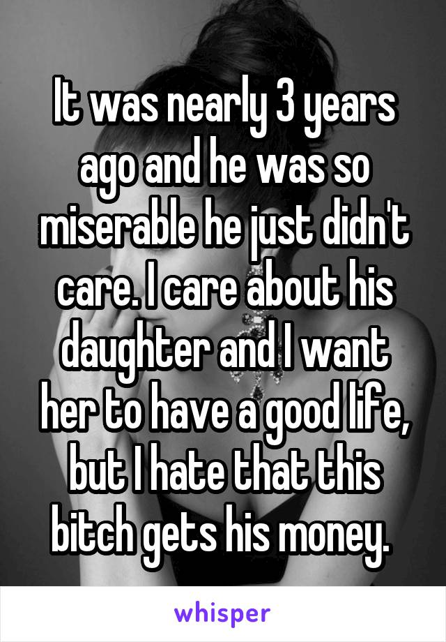 It was nearly 3 years ago and he was so miserable he just didn't care. I care about his daughter and I want her to have a good life, but I hate that this bitch gets his money. 