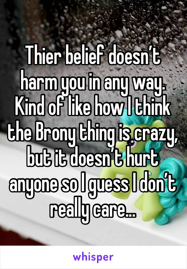 Thier belief doesn’t harm you in any way. Kind of like how I think the Brony thing is crazy, but it doesn’t hurt anyone so I guess I don’t really care...