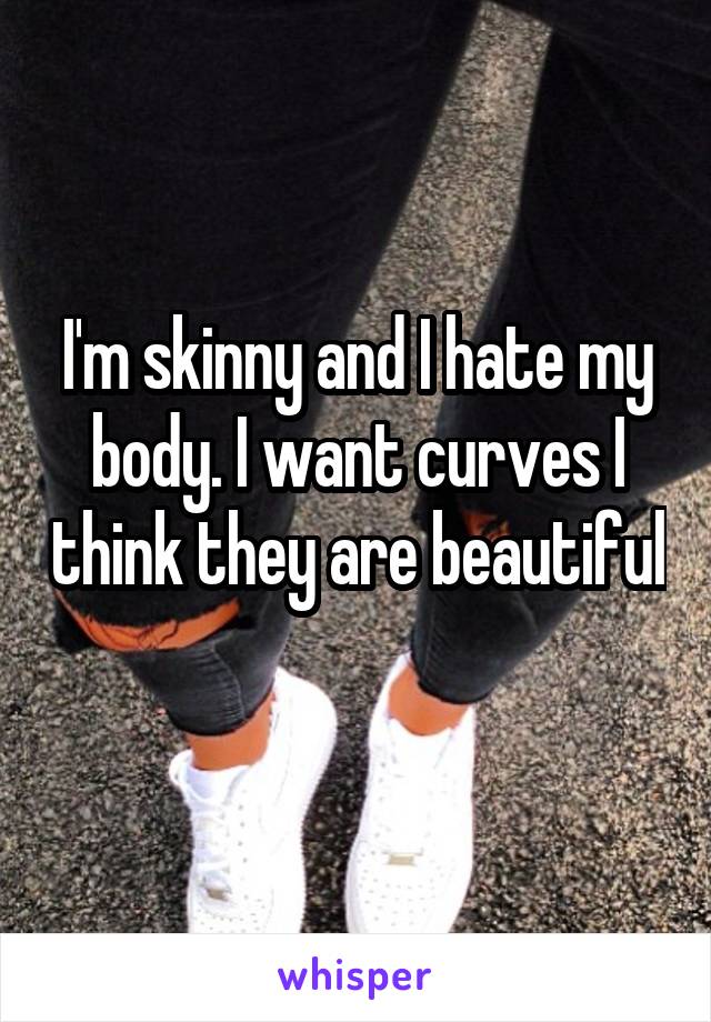 I'm skinny and I hate my body. I want curves I think they are beautiful 