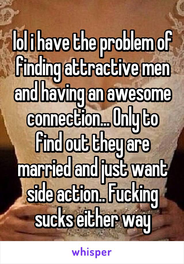 lol i have the problem of finding attractive men and having an awesome connection... Only to find out they are married and just want side action.. Fucking sucks either way
