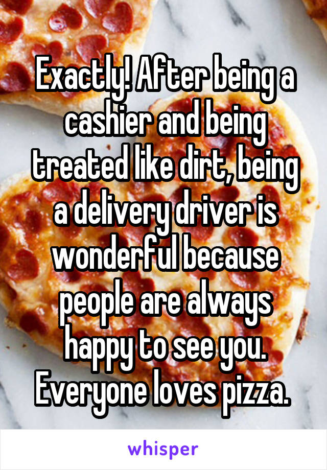 Exactly! After being a cashier and being treated like dirt, being a delivery driver is wonderful because people are always happy to see you. Everyone loves pizza. 