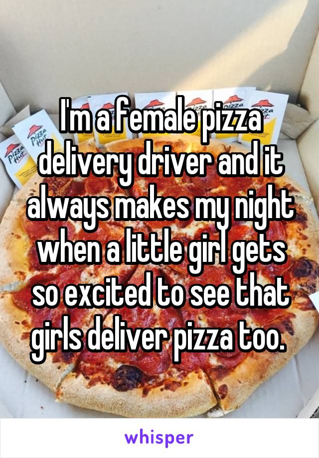 I'm a female pizza delivery driver and it always makes my night when a little girl gets so excited to see that girls deliver pizza too. 