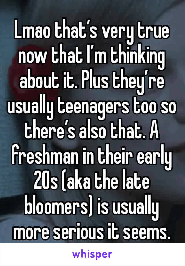 Lmao that’s very true now that I’m thinking about it. Plus they’re usually teenagers too so there’s also that. A freshman in their early 20s (aka the late bloomers) is usually more serious it seems. 