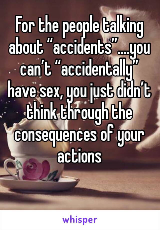 For the people talking about “accidents”....you can’t “accidentally” have sex, you just didn’t think through the consequences of your actions
