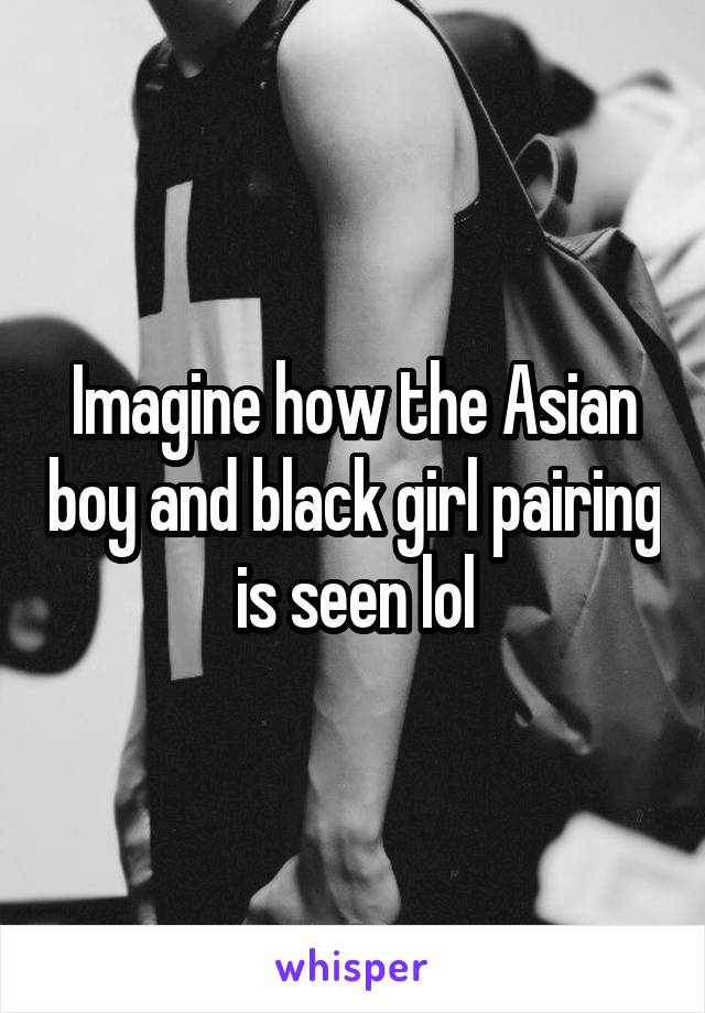 Imagine how the Asian boy and black girl pairing is seen lol