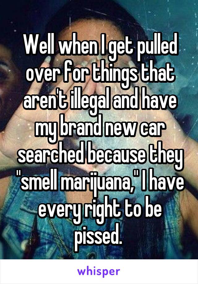 Well when I get pulled over for things that aren't illegal and have my brand new car searched because they "smell marijuana," I have every right to be pissed. 