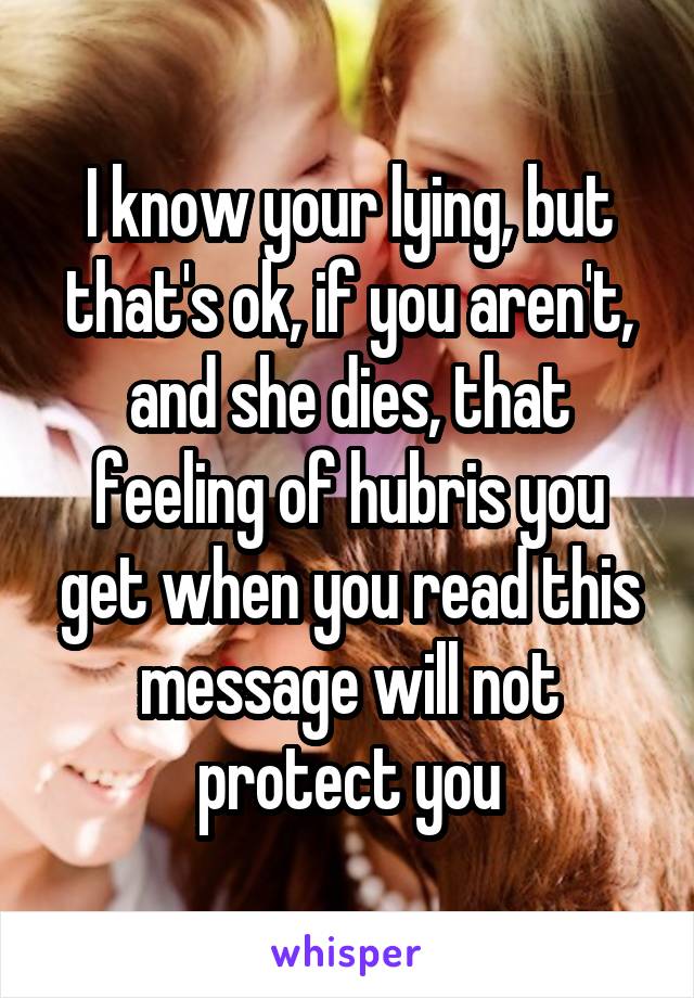 I know your lying, but that's ok, if you aren't, and she dies, that feeling of hubris you get when you read this message will not protect you