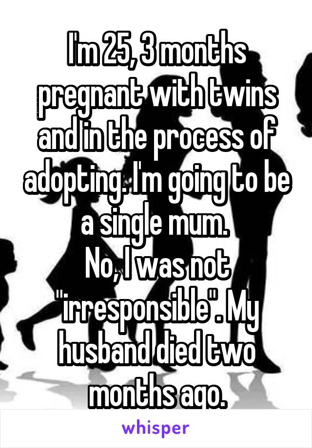 I'm 25, 3 months pregnant with twins and in the process of adopting. I'm going to be a single mum. 
No, I was not "irresponsible". My husband died two months ago.