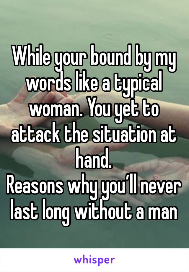 While your bound by my words like a typical woman. You yet to attack the situation at hand. 
Reasons why you’ll never last long without a man