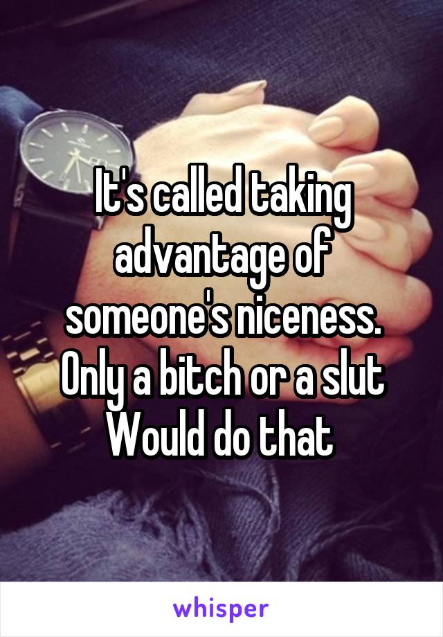 It's called taking advantage of someone's niceness. Only a bitch or a slut Would do that 