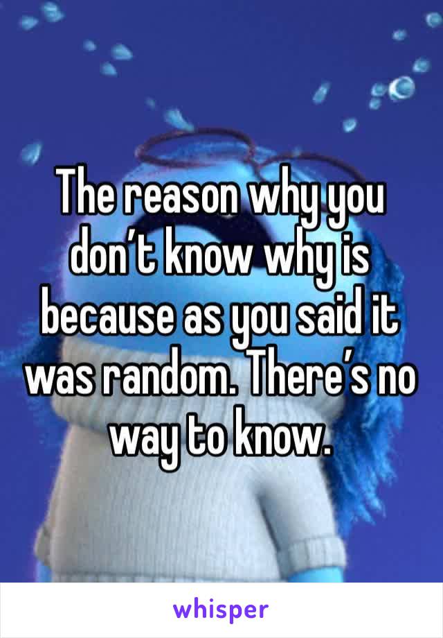 The reason why you don’t know why is because as you said it was random. There’s no way to know.
