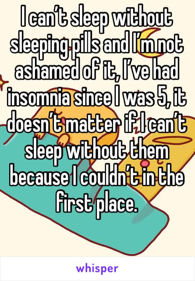 I can’t sleep without sleeping pills and I’m not ashamed of it, I’ve had insomnia since I was 5, it doesn’t matter if I can’t sleep without them because I couldn’t in the first place.