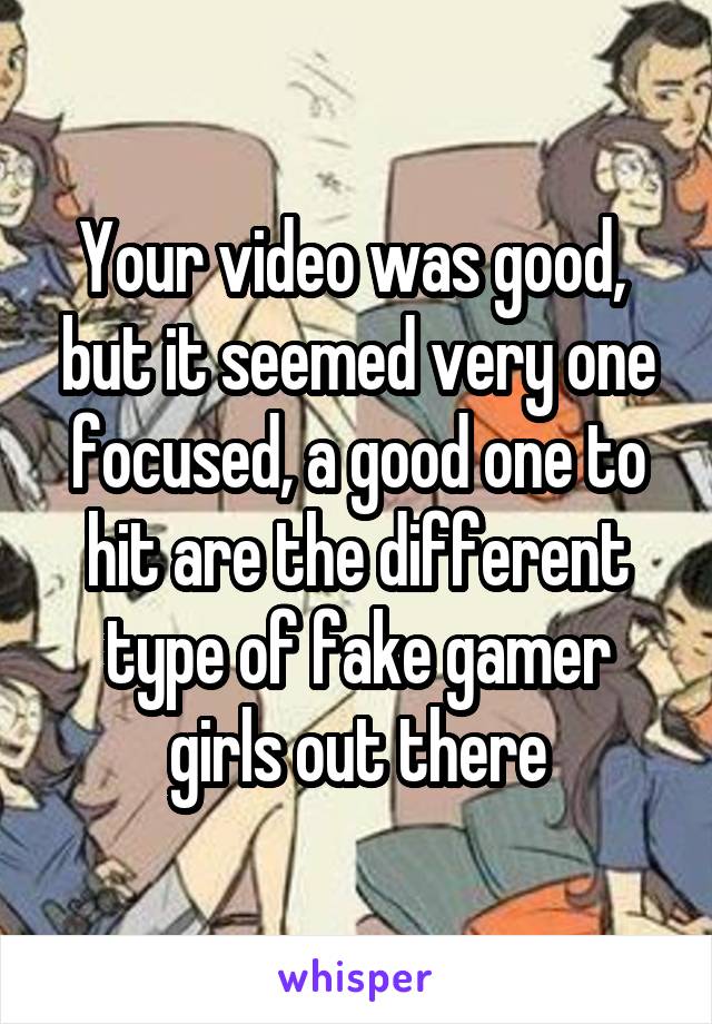 Your video was good,  but it seemed very one focused, a good one to hit are the different type of fake gamer girls out there