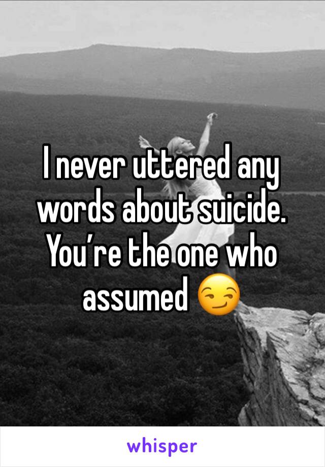 I never uttered any words about suicide. You’re the one who assumed 😏