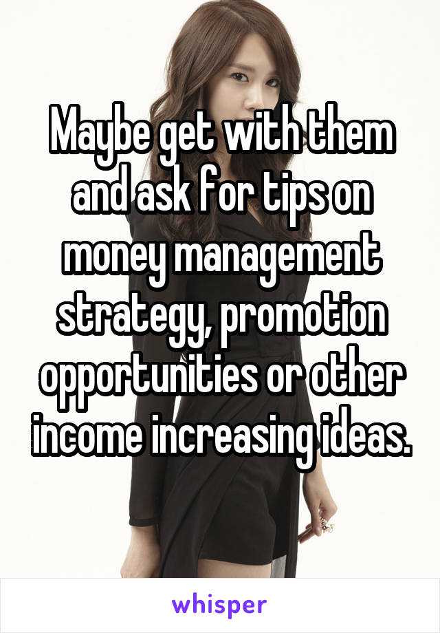 Maybe get with them and ask for tips on money management strategy, promotion opportunities or other income increasing ideas. 