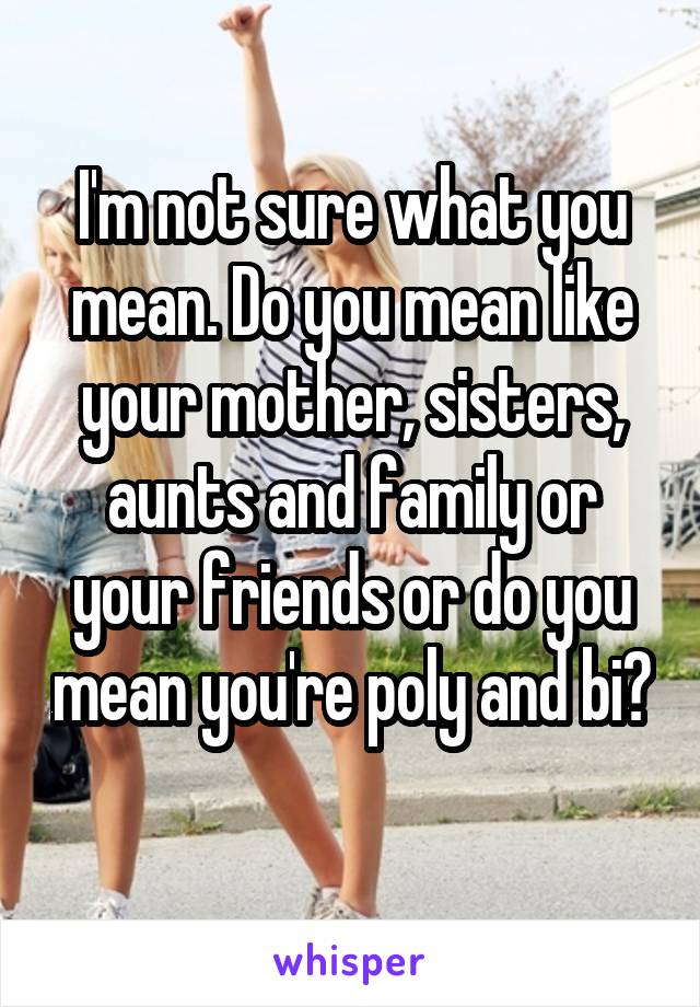 I'm not sure what you mean. Do you mean like your mother, sisters, aunts and family or your friends or do you mean you're poly and bi? 