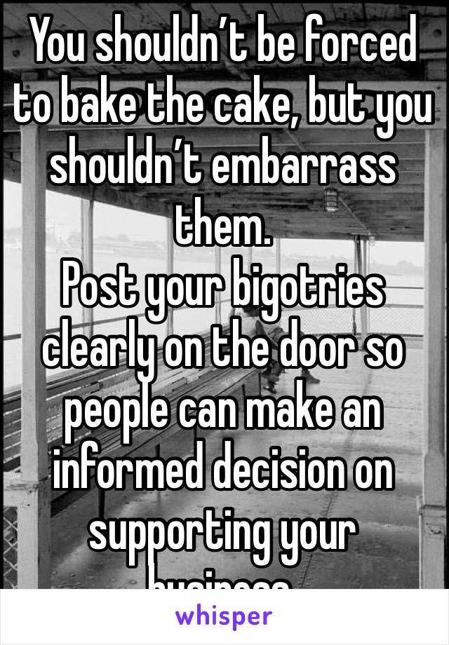 You shouldn’t be forced to bake the cake, but you shouldn’t embarrass them. 
Post your bigotries clearly on the door so people can make an informed decision on supporting your business. 