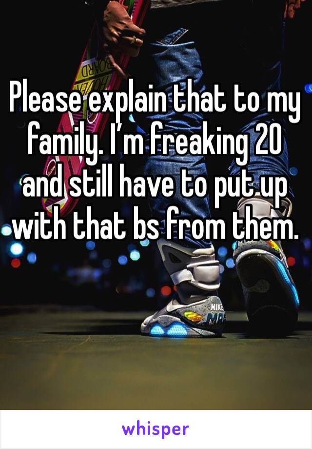 Please explain that to my family. I’m freaking 20 and still have to put up with that bs from them. 