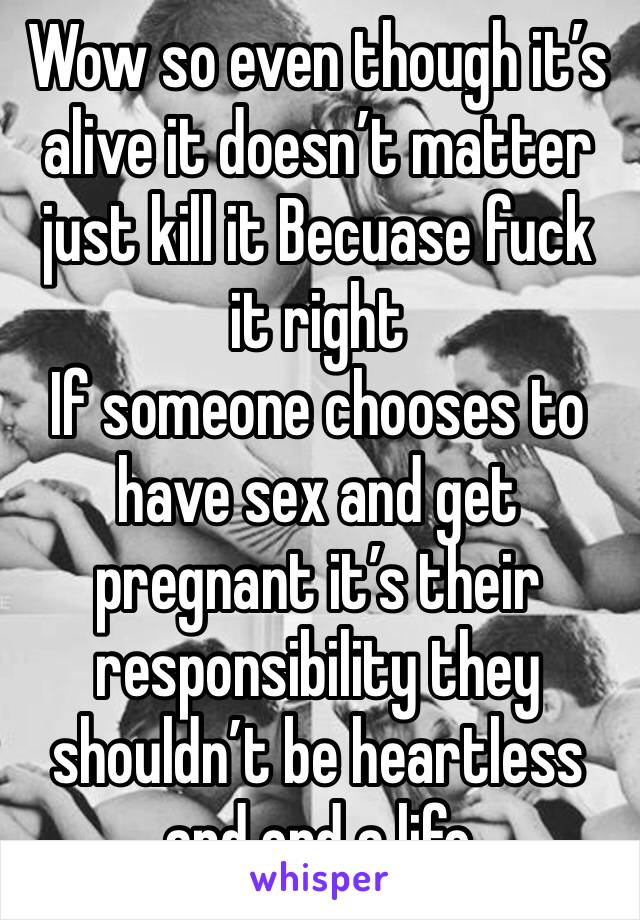 Wow so even though it’s alive it doesn’t matter just kill it Becuase fuck it right 
If someone chooses to have sex and get pregnant it’s their responsibility they shouldn’t be heartless and end a life