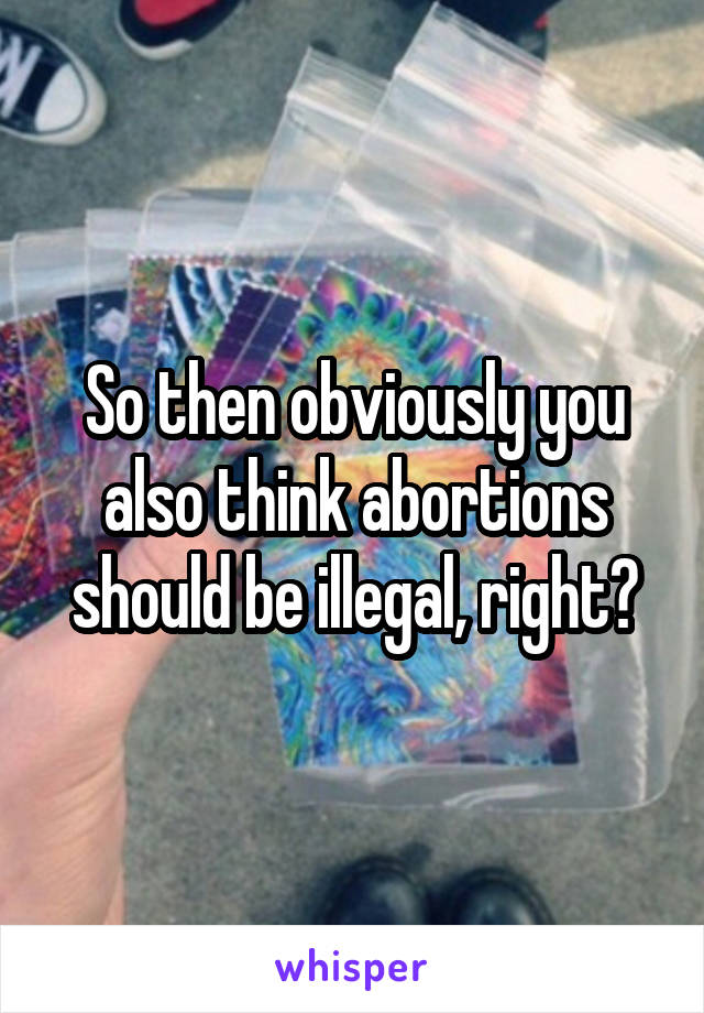 So then obviously you also think abortions should be illegal, right?