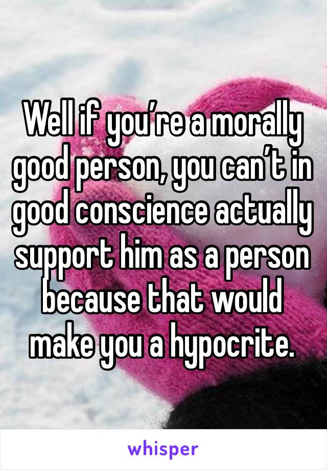 Well if you’re a morally good person, you can’t in good conscience actually support him as a person because that would make you a hypocrite.