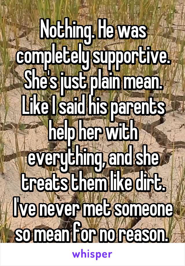 Nothing. He was completely supportive. She's just plain mean. Like I said his parents help her with everything, and she treats them like dirt. I've never met someone so mean for no reason. 