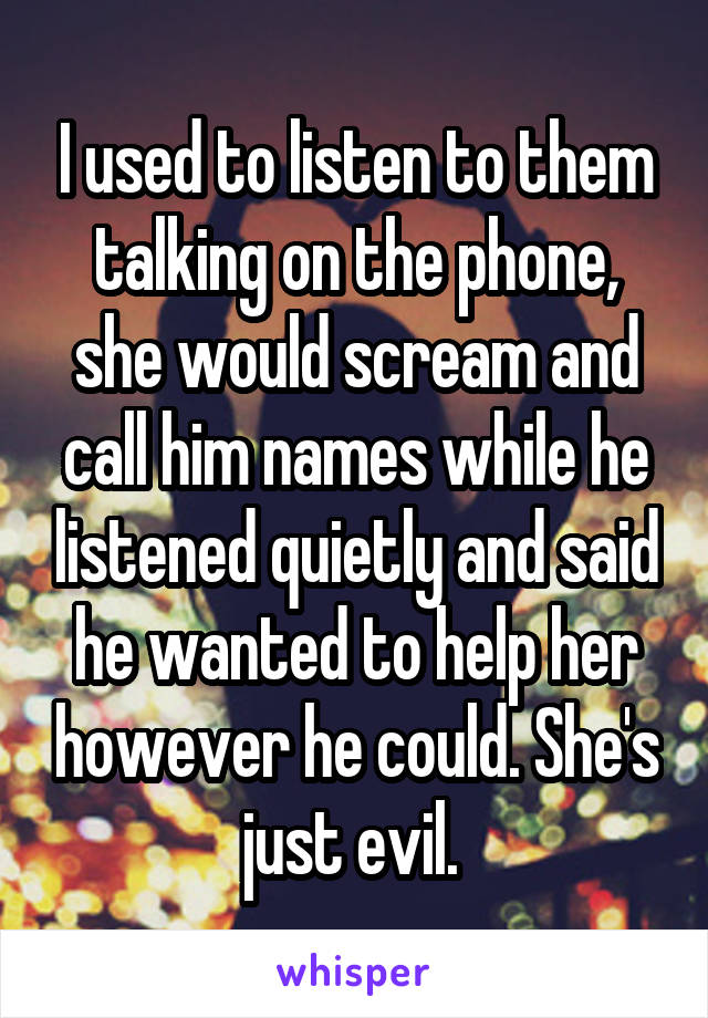 I used to listen to them talking on the phone, she would scream and call him names while he listened quietly and said he wanted to help her however he could. She's just evil. 