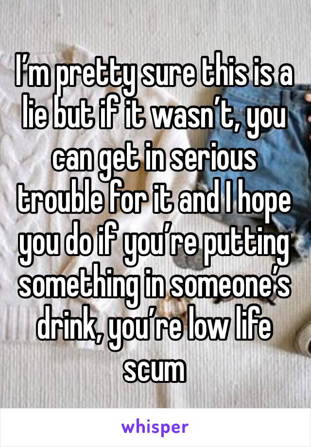 I’m pretty sure this is a lie but if it wasn’t, you can get in serious trouble for it and I hope you do if you’re putting something in someone’s drink, you’re low life scum