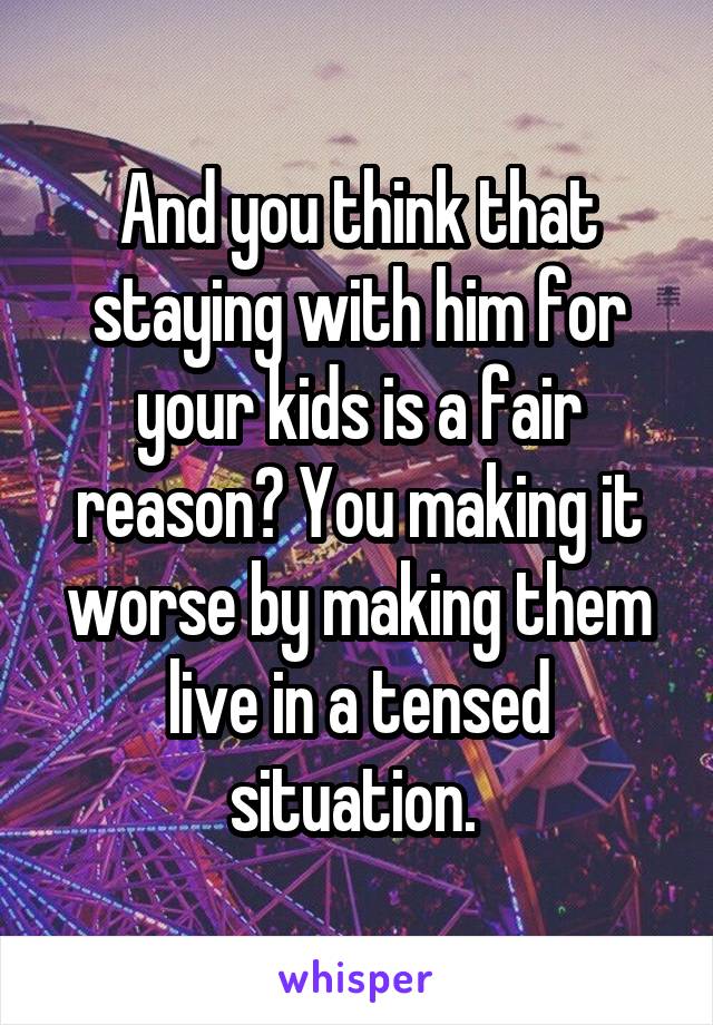 And you think that staying with him for your kids is a fair reason? You making it worse by making them live in a tensed situation. 