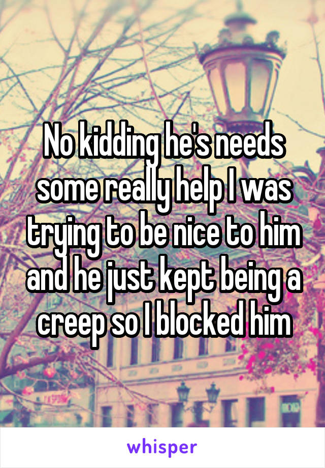 No kidding he's needs some really help I was trying to be nice to him and he just kept being a creep so I blocked him