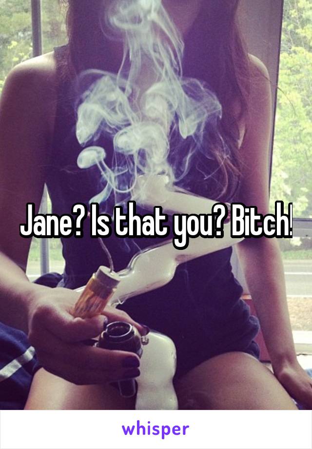 Jane? Is that you? Bitch!