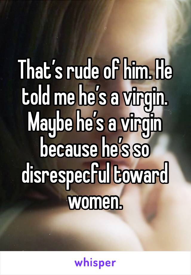 That’s rude of him. He told me he’s a virgin. Maybe he’s a virgin because he’s so disrespecful toward women. 