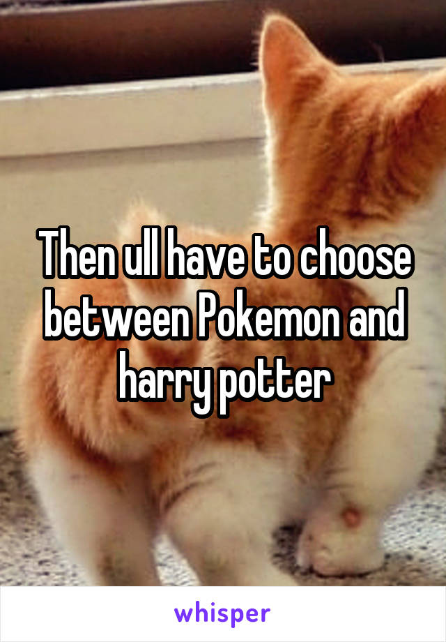Then ull have to choose between Pokemon and harry potter