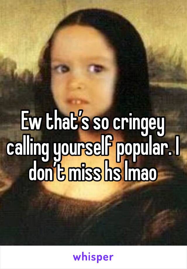 Ew that’s so cringey calling yourself popular. I don’t miss hs lmao 