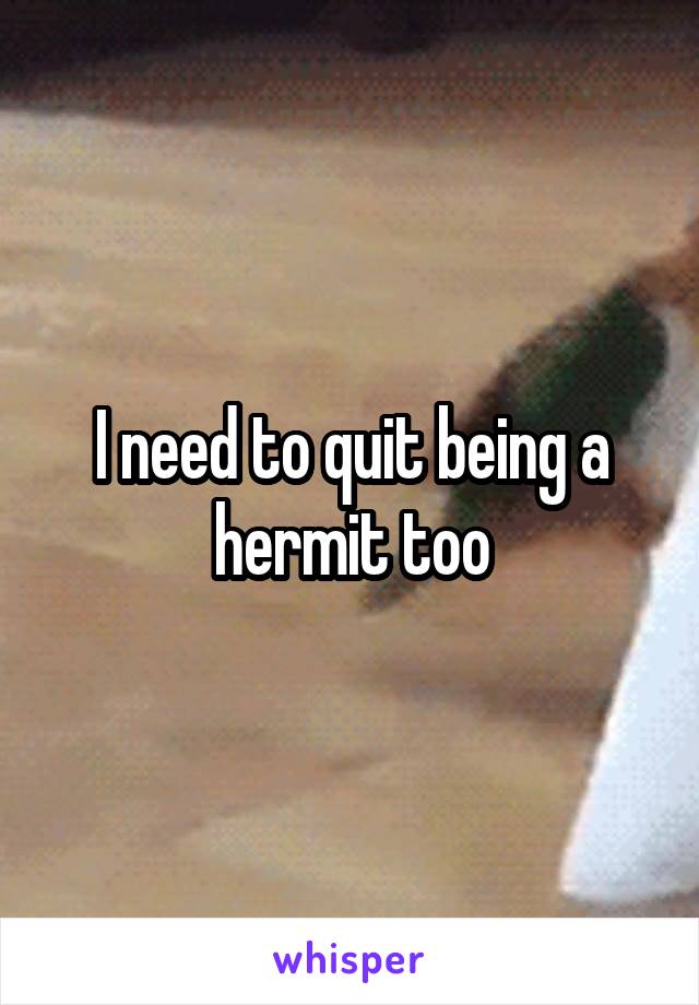 I need to quit being a hermit too